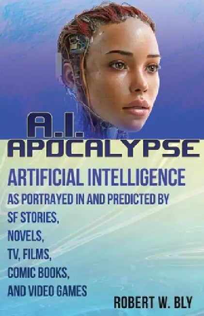AI Apocalypse: A Guide to Artificial Intelligence as Portrayed in and Predicted By SF Stories, Novels, TV, Films, Comic Books, and Video Games by Robert W. Bly