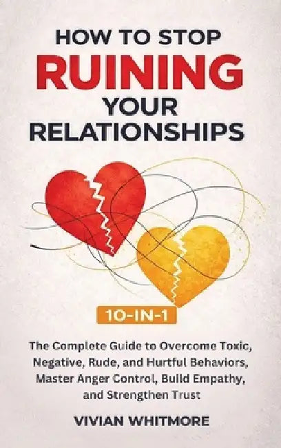 How to Stop Ruining Your Relationships 10-in-1: The Complete Guide to Overcome Toxic, Negative, Rude, and Hurtful Behaviors, Master Anger Control, Bui by Vivian Whitmore