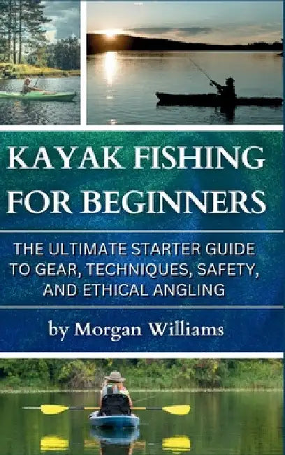 Kayak Fishing for Beginners: The Ultimate Starter Guide to Gear, Techniques, Safety, and Ethical Angling by Morgan Williams