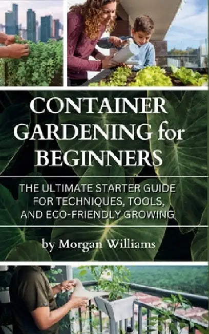 Container Gardening for Beginners: The Ultimate Starter Guide for Techniques, Tools, and Eco-Friendly Growing by Morgan Williams