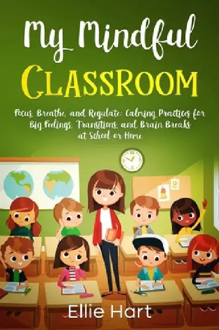 My Mindful Classroom: Focus, Breathe, and Regulate: Calming Practices for Big Feelings, Transitions, and Brain Breaks at School or Home by Ellie Hart