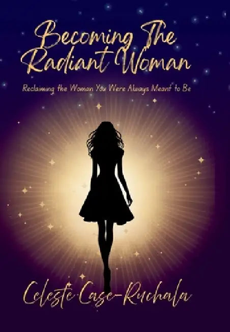 Becoming the Radiant Woman: Reclaiming the Woman You Were Always Meant to Be by Celeste Case-Ruchala