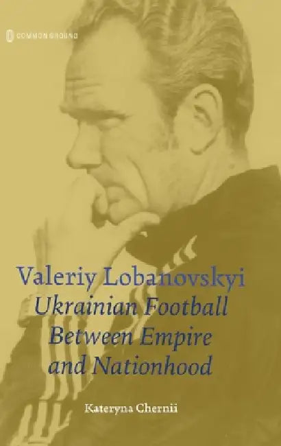Valeriy Lobanovskyi: Ukrainian Football between Empire and Nationhood by Kateryna Chernii