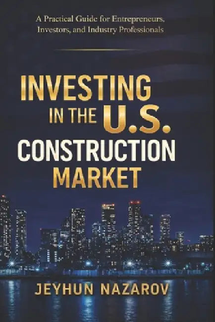 Investing in the U.S Construction Market: Practical Guide for Entrepreneurs, Investors, and Industry Professionals by Jeyhun Nazarov