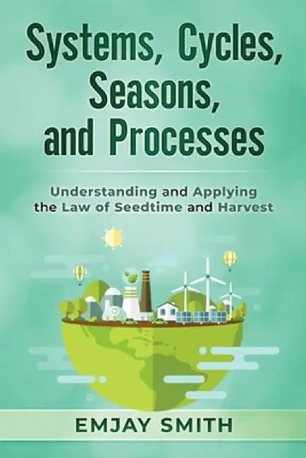 Systems, Cycles, Seasons, & Processes: Understanding and Applying the Law of Seedtime and Harvest by Emjay Smith