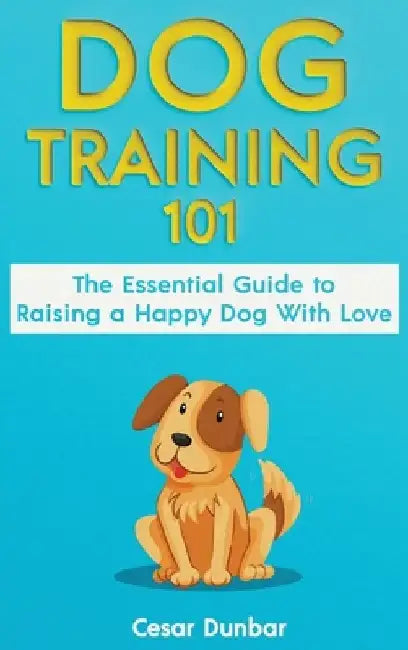 Dog Training 101: The Essential Guide to Raising A Happy Dog With Love. Train The Perfect Dog Through House Training, Basic Commands, Cr by Cesar Dunbar