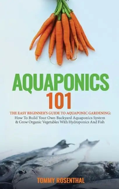 Aquaponics 101: The Easy Beginner's Guide to Aquaponic Gardening: How To Build Your Own Backyard Aquaponics System and Grow Organic Ve by Tommy Rosenthal