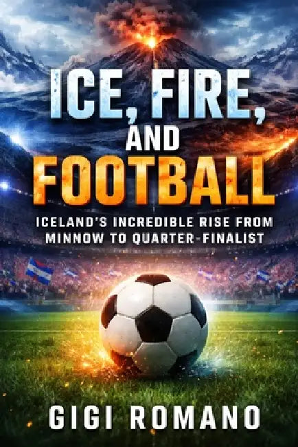 Ice, Fire, and Football: Iceland's Incredible Rise from Minnow to Quarter-Finalist by Gigi Romano
