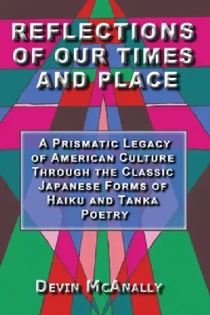 Reflections of Our Times and Place: A Prismatic Legacy of American Culture Through the Classic Japanese Forms of Haiku and Tanka Poetry by Devin McAnally