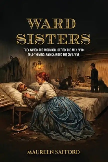 Ward Sisters: They Saved the Wounded, Defied the Men Who Told Them No, and Changed the Civil War by Maureen Safford