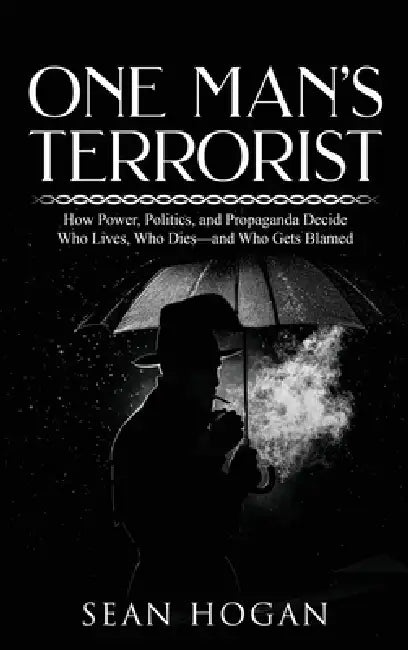 One Man's Terrorist: How Power, Politics, and Propaganda Decide Who Lives, Who Dies-and Who Gets Blamed by Sean Hogan