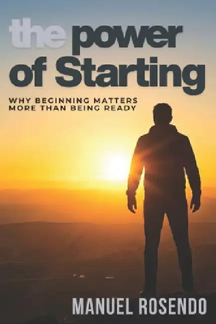 The Power Of Starting: Why Beginning Matters More Than Being Ready by Manuel Rosendo