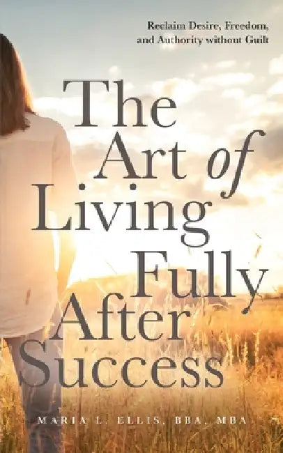 The Art of Living Fully After Success: How Seasoned Women Reclaim Desire, Freedom, and Authority without Guilt by Maria L. Ellis