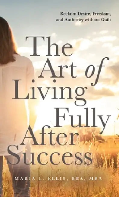The Art of Living Fully After Success: How Seasoned Women Reclaim Desire, Freedom, and Authority without Guilt by Maria L. Ellis