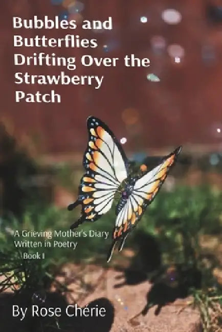 Bubbles and Butterflies Drifting Over the Strawberry Patch: A Grieving Mother's Diary Written in Poetry by Rose Chérie