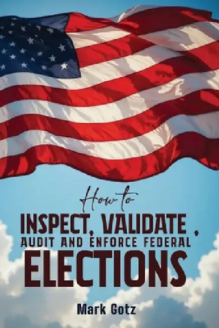 How to Inspect, Validate, Audit, and Enforce Federal Elections: An Educational Pamphlet for Citizens by Mark Gotz