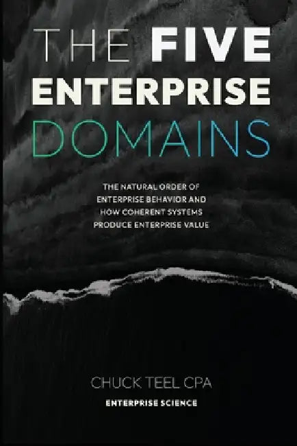 The Five Enterprise Domains: The Natural Order of Enterprise Behavior and How Coherent Systems Produce Enterprise Value by Chuck Teel Cpa