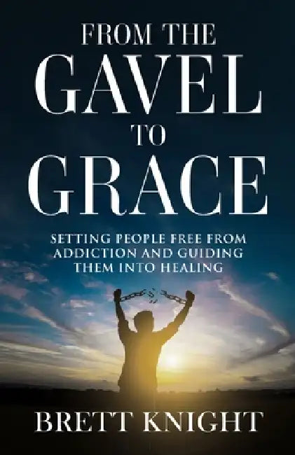 From the Gavel to Grace: Setting People Free From Addition and Into Healing by Brett Knight