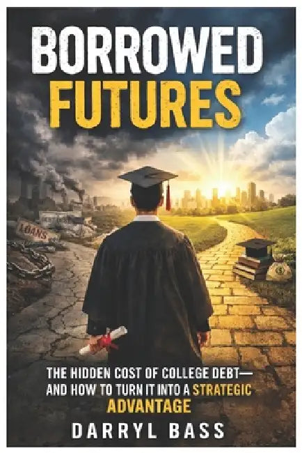 Borrowed Futures: The Hidden Cost of College Debt and How to Turn It into a Strategic Advantage by Darryl Bass, Darryl Bass