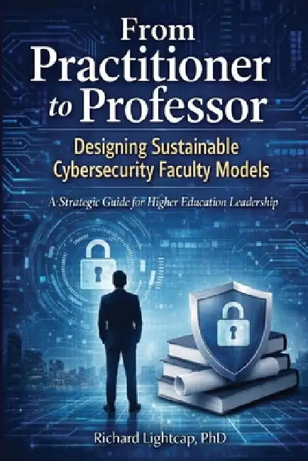 From Practitioner to Professor Designing Sustainable Cybersecurity Faculty Models: A Strategic Guide for Higher Education Leadership by Richard Lightcap