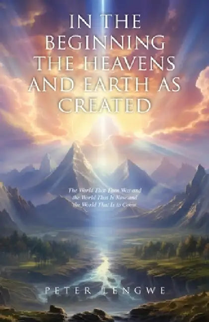 In the Beginning the Heavens and Earth as Created: The World That Then Was and the World That Is Now and the World That Is to Come by Peter Lengwe