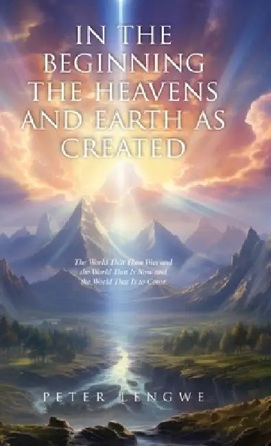 In the Beginning the Heavens and Earth as Created: The World That Then Was and the World That Is Now and the World That Is to Come by Peter Lengwe