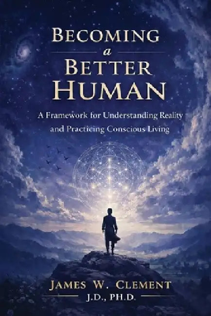 Becoming a Better Human: A Framework for Understanding Reality and Practicing Conscious Living by James W. Clement