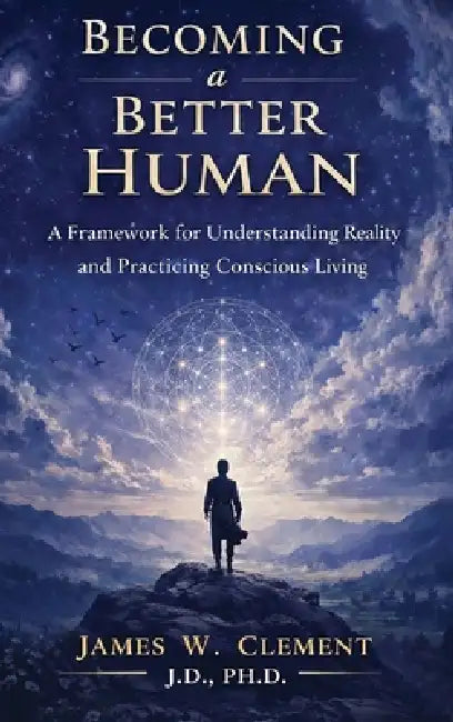 Becoming a Better Human: A Framework for Understanding Reality and Practicing Conscious Living by James W. Clement