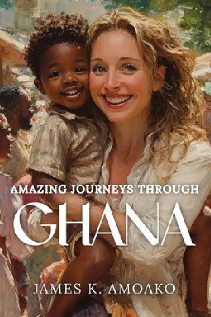 Amazing Journeys Through Ghana by James Kwaku Amoako