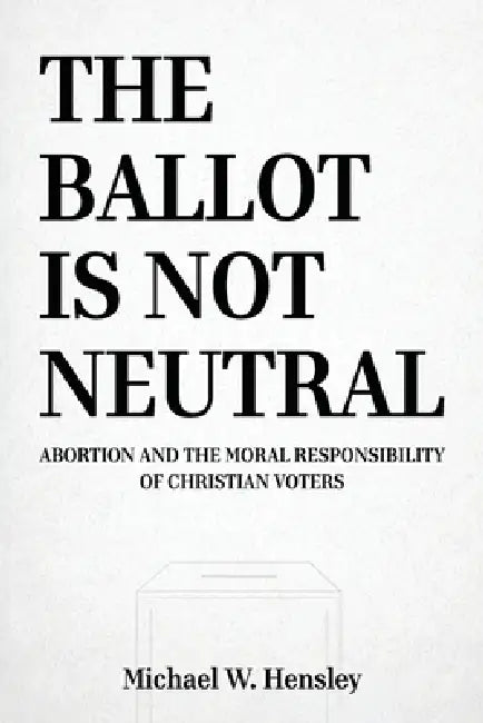The Ballot Is Not Neutral: Abortion and the Moral Responsibility of Christian Voters by Michael W. Hensley