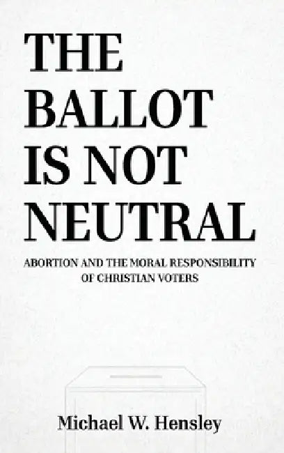 The Ballot Is Not Neutral: Abortion and the Moral Responsibility of Christian Voters by Michael W. Hensley