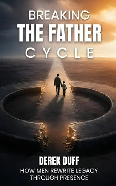 Breaking the Father Cycle: How Men Rewrite Legacy Through Presence by Derek Duff