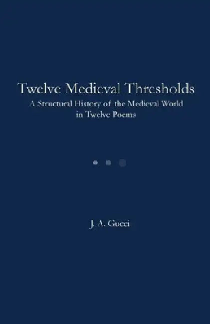 Twelve Medieval Thresholds: A Structural History of the Medieval World in Twelve Poems by J. A. Gucci