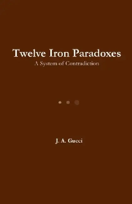 Twelve Iron Paradoxes: A System of Contradiction by J. A. Gucci