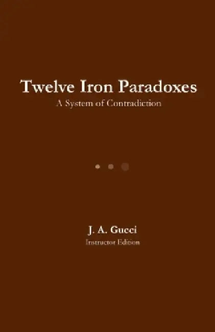 Twelve Iron Paradoxes: A System of Contradiction by J. A. Gucci