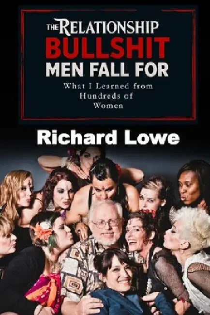 The Relationship BULLSHIT Men Fall For: What I Learned from Hundreds of Women by Richard Lowe