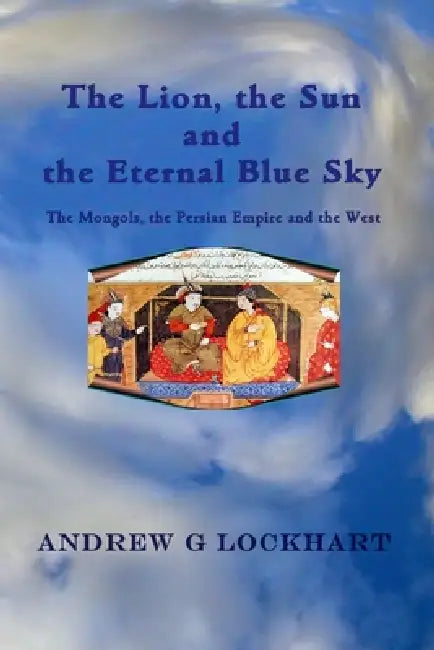 The Lion, the Sun and the Eternal Blue Sky: The Mongols, the Persian Empire and the West by Andrew G. Lockhart