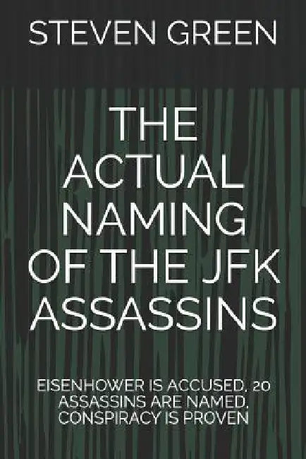 The Actual Naming of the JFK Assassins: Eisenhower Is Accused, 20 Assassins Are Named, Conspiracy Is Proven by Steven Green