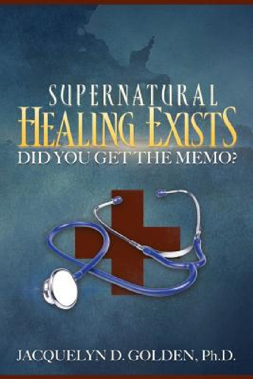 Supernatural Healing Exists: Did You Get the Memo? by Jacquelyn D. Golden