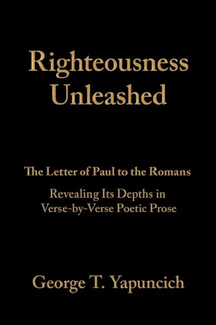 Righteousness Unleashed: The Letter of Paul to the Romans Revealing Its Depths in Verse-By-Verse Poetic Prose by George T. Yapuncich