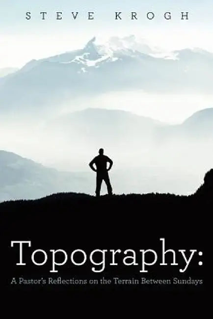 Topography: A Pastor's Reflections on the Terrain Between Sundays by Steve Krogh
