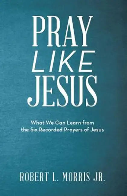 Pray Like Jesus: What We Can Learn from the Six Recorded Prayers of Jesus by Robert L. Morris Jr