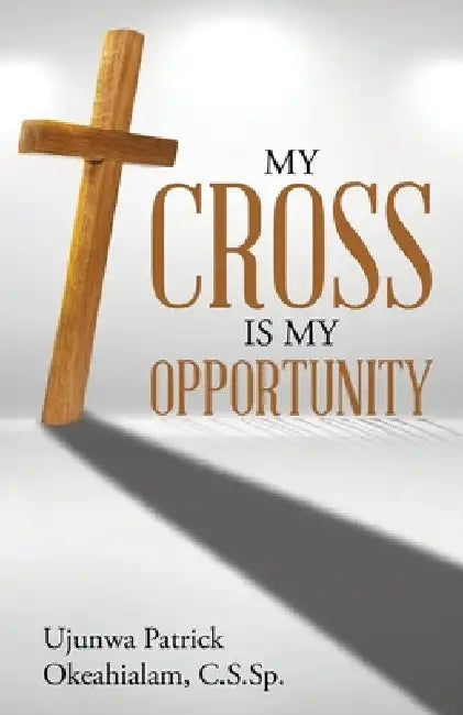 My Cross Is My Opportunity by Ujunwa Patrick Okeahialam C. S. Sp