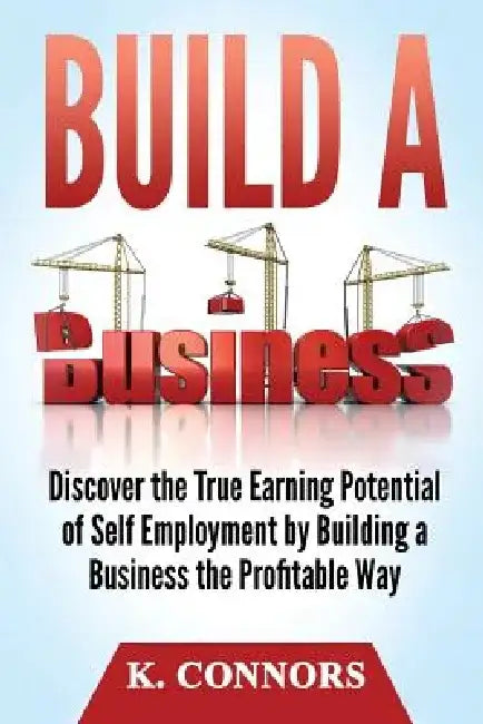 Build a Business: Discover the True Earning Potential of Self Employment by Building a Business the Profitable Way by K. Connors