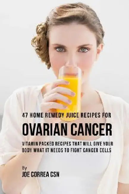 47 Home Remedy Juice Recipes for Ovarian Cancer: Vitamin Packed Recipes That Will Give Your Body What It Needs to Fight Cancer Cells by Joe Correa Csn