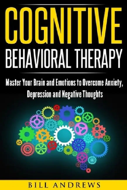 Cognitive Behavioral Therapy: Master Your Brain and Emotions to Overcome Anxiety, Depression and Negative Thoughts by Bill Andrews