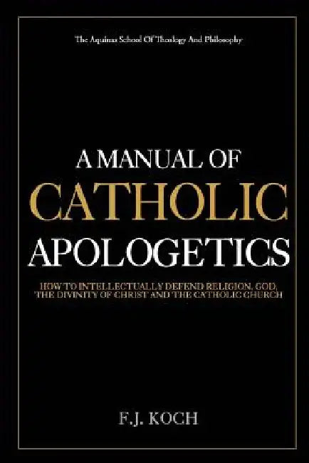 A Manual Of Catholic Apologetics: How To Intellectually Defend Religion, God, The Divinity Of Christ And The Catholic Church by F. J. Koch