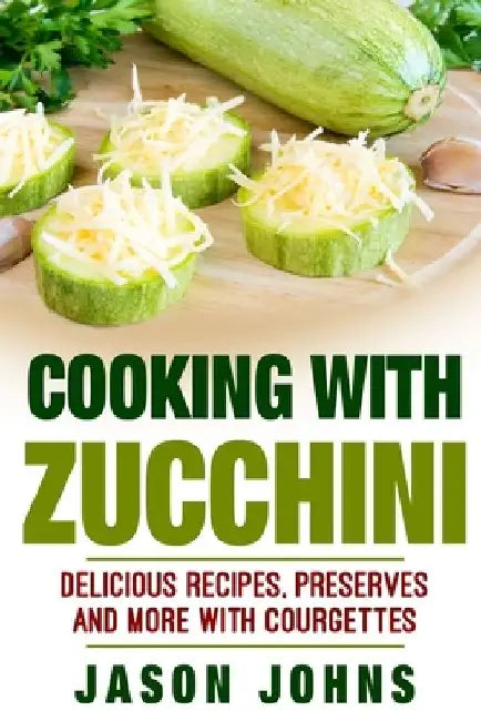 Cooking With Zucchini - Delicious Recipes, Preserves and More With Courgettes: How To Deal With A Glut Of Zucchini And Love It! by Jason Johns