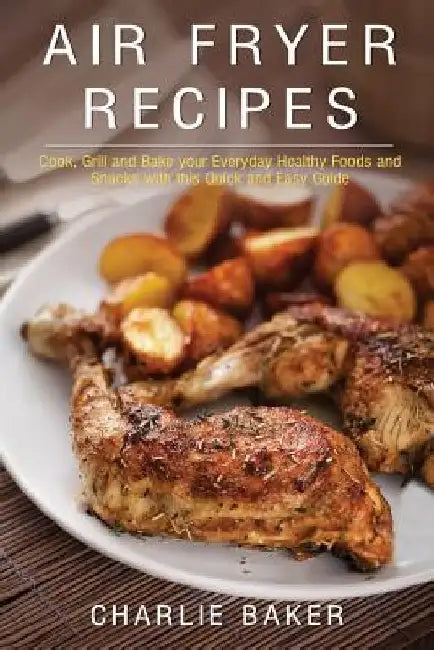Air Fryer Recipes: Cook, Grill and Bake your Everyday Healthy Foods and Snacks with this Quick and Easy Guide by Charlie Baker