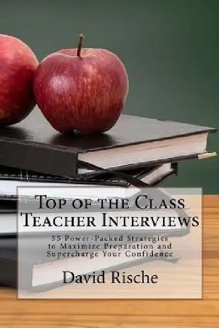 Top of the Class Teacher Interviews: 55 Power-Packed Strategies to Maximize Preparation and Supercharge Your Confidence by David M. Rische